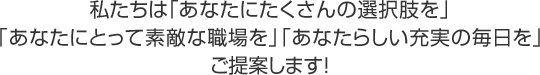 私たちは「あなたにたくさんの選択肢を」「あなたにとって素敵な職場を」「あなたらしい充実の毎日を」ご提案します!
